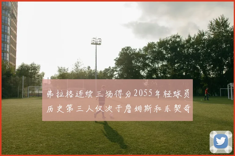 弗拉格连续三场得分2055年轻球员历史第三人仅次于詹姆斯和东契奇