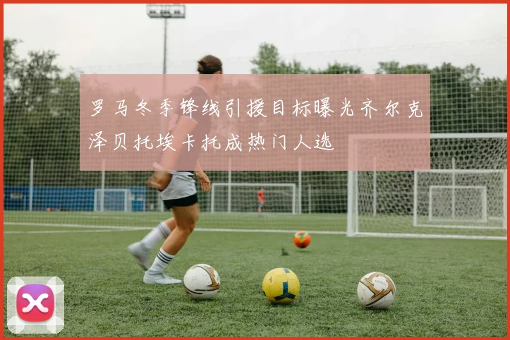 罗马冬季锋线引援目标曝光齐尔克泽贝托埃卡托成热门人选