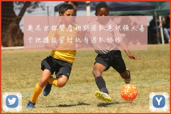 奥尼尔称赞詹姆斯团队意识强大善于把握接管时机与团队协作