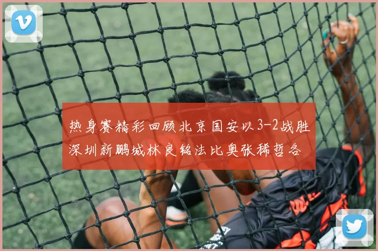 热身赛精彩回顾北京国安以3-2战胜深圳新鹏城林良铭法比奥张稀哲各入一球