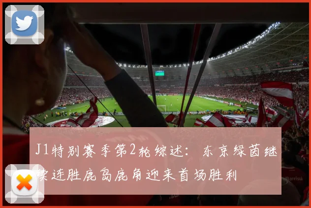 J1特别赛季第2轮综述：东京绿茵继续连胜鹿岛鹿角迎来首场胜利