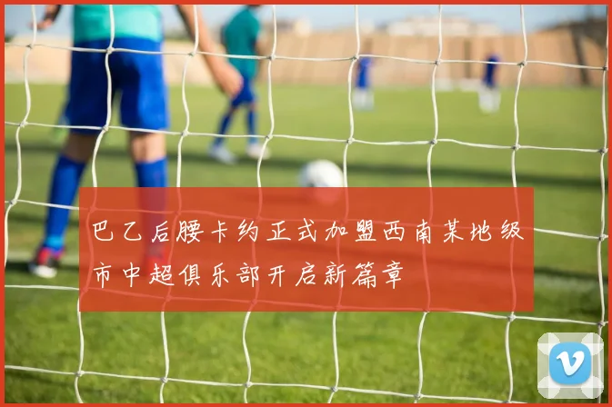 巴乙后腰卡约正式加盟西南某地级市中超俱乐部开启新篇章