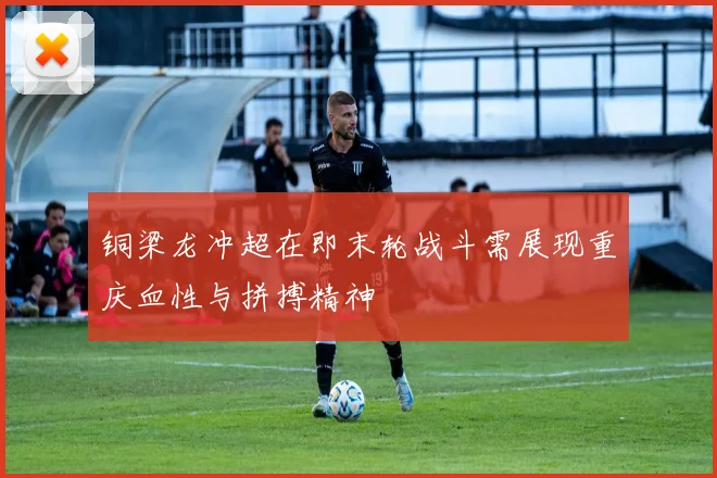 铜梁龙冲超在即末轮战斗需展现重庆血性与拼搏精神