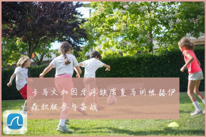 卡马文加因牙疼缺席皇马训练赫伊森积极参与备战