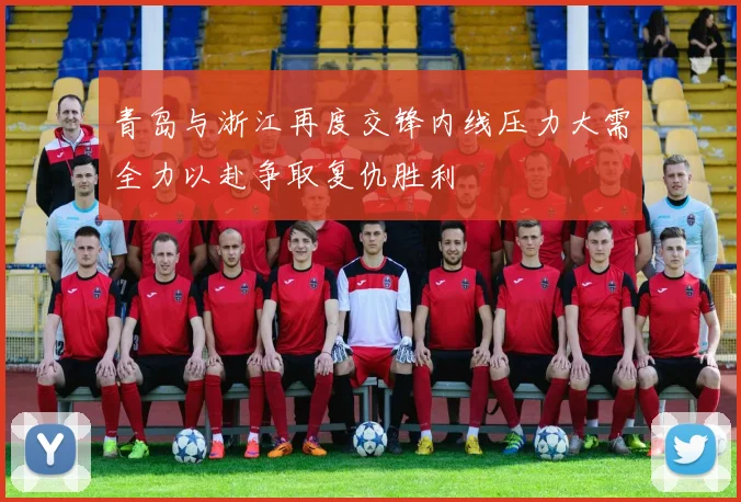 青岛与浙江再度交锋内线压力大需全力以赴争取复仇胜利