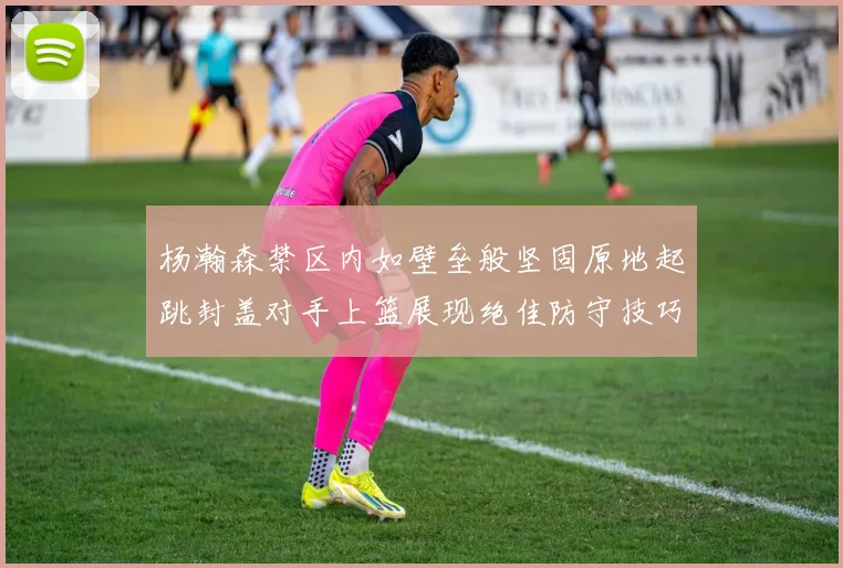 杨瀚森禁区内如壁垒般坚固原地起跳封盖对手上篮展现绝佳防守技巧