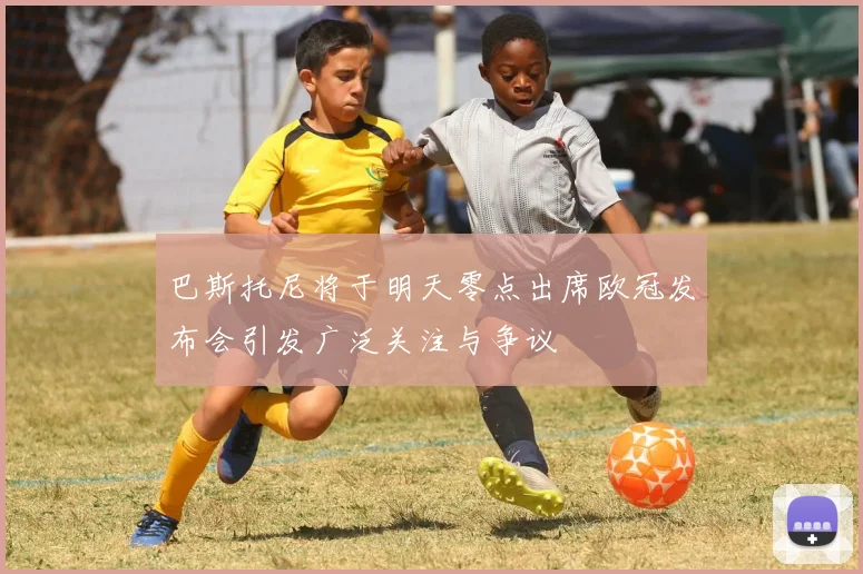 巴斯托尼将于明天零点出席欧冠发布会引发广泛关注与争议