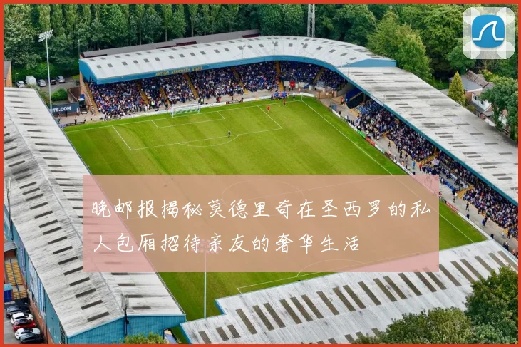 晚邮报揭秘莫德里奇在圣西罗的私人包厢招待亲友的奢华生活