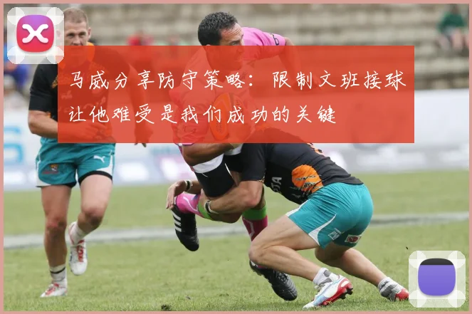 马威分享防守策略：限制文班接球让他难受是我们成功的关键