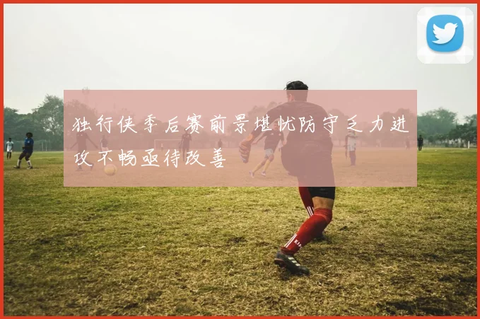 独行侠季后赛前景堪忧防守乏力进攻不畅亟待改善