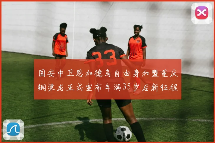 国安中卫恩加德乌自由身加盟重庆铜梁龙正式宣布年满35岁后新征程开启