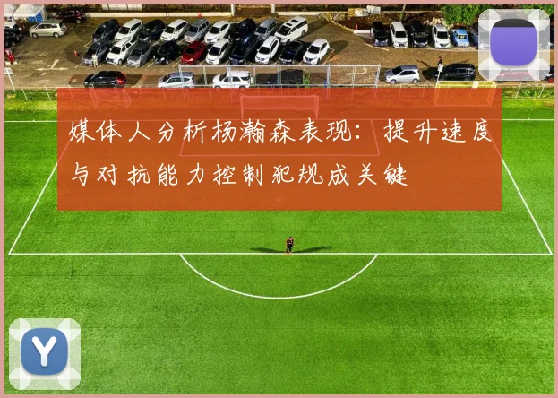 媒体人分析杨瀚森表现：提升速度与对抗能力控制犯规成关键