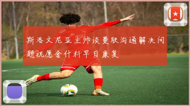 斯洛文尼亚主帅谈曼联沟通解决问题祝愿舍什科早日康复