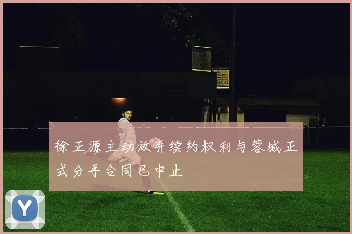 徐正源主动放弃续约权利与蓉城正式分手合同已中止