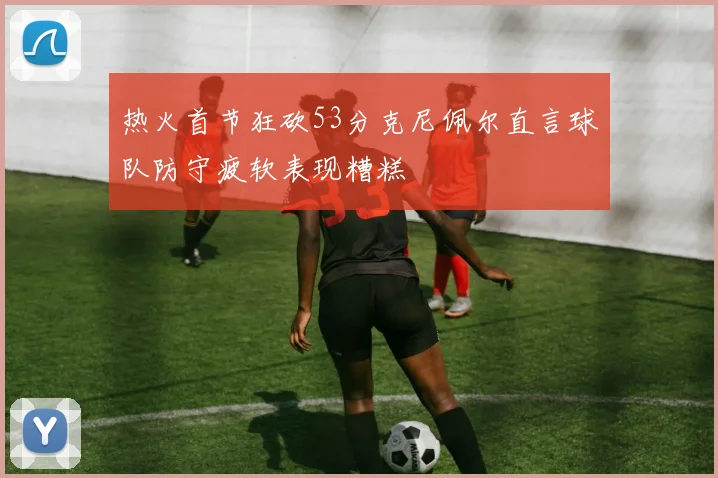 热火首节狂砍53分克尼佩尔直言球队防守疲软表现糟糕